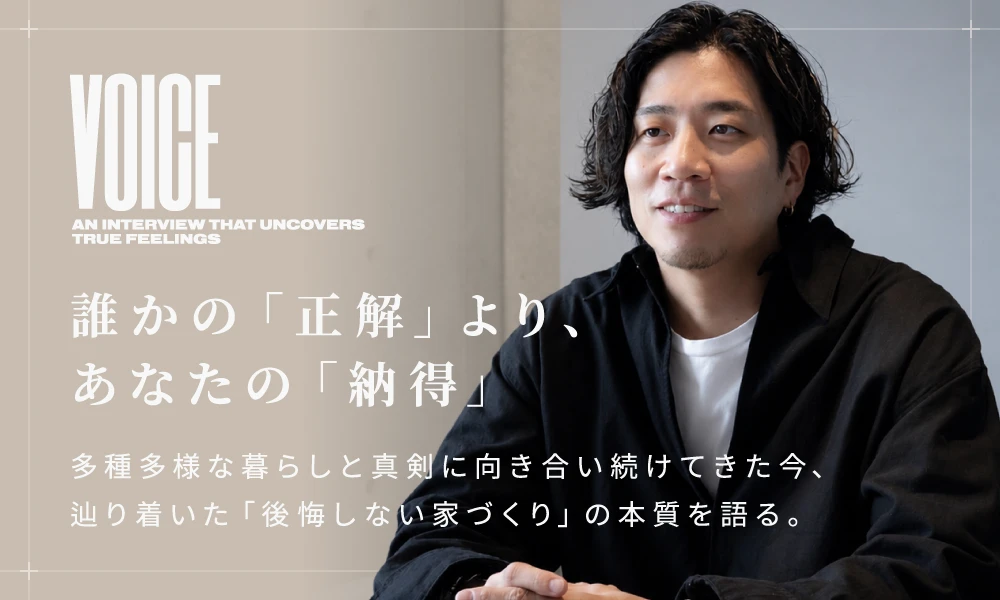 誰かの「正解」より、あなたの「納得」 多種多様な暮らしと真剣に向き合い続けてきた今、辿り着いた「後悔しない家づくり」の本質を語る。