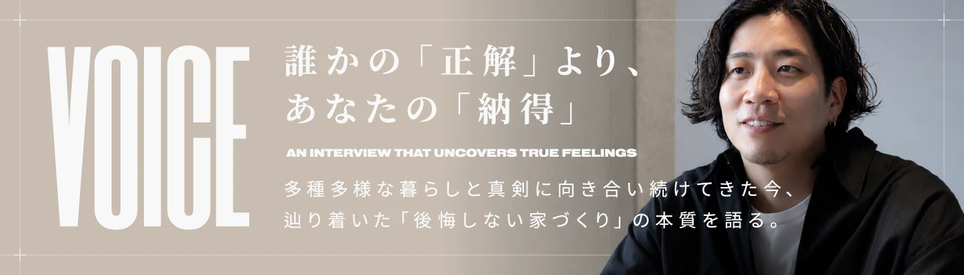 誰かの「正解」より、あなたの「納得」 多種多様な暮らしと真剣に向き合い続けてきた今、辿り着いた「後悔しない家づくり」の本質を語る。